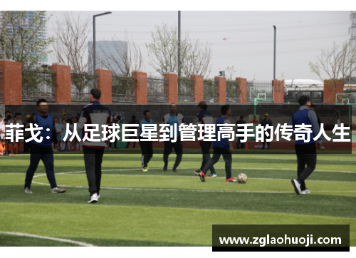 菲戈：从足球巨星到管理高手的传奇人生
